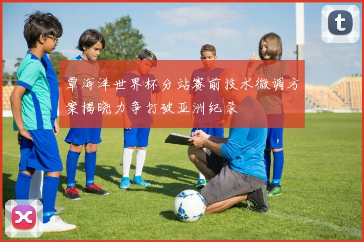 覃海洋世界杯分站赛前技术微调方案揭晓力争打破亚洲纪录