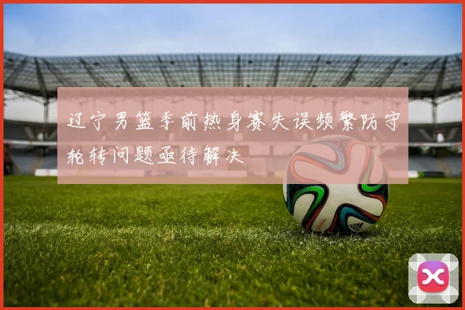 辽宁男篮季前热身赛失误频繁防守轮转问题亟待解决