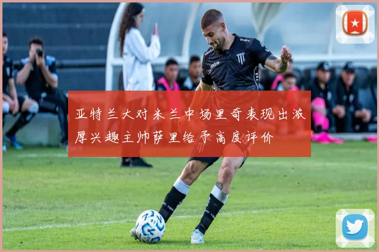 亚特兰大对米兰中场里奇表现出浓厚兴趣主帅萨里给予高度评价