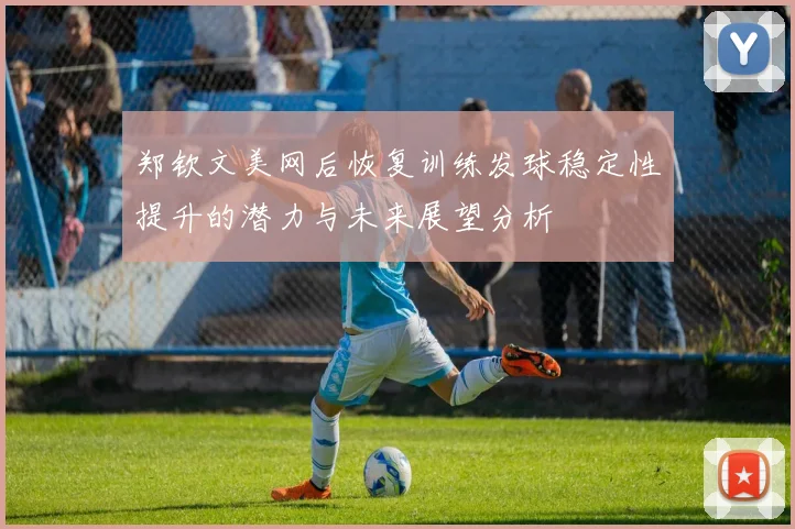 郑钦文美网后恢复训练发球稳定性提升的潜力与未来展望分析