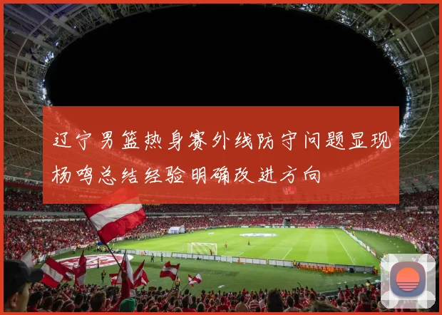 辽宁男篮热身赛外线防守问题显现杨鸣总结经验明确改进方向