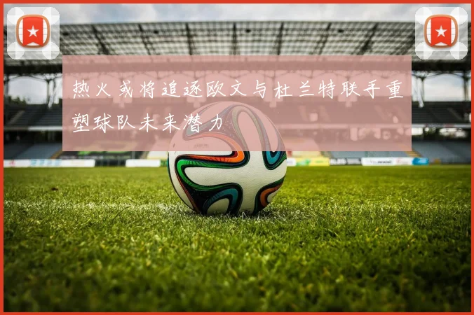 热火或将追逐欧文与杜兰特联手重塑球队未来潜力