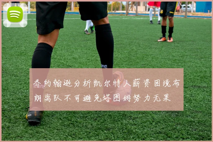 乔约翰逊分析凯尔特人薪资困境布朗离队不可避免塔图姆努力无果